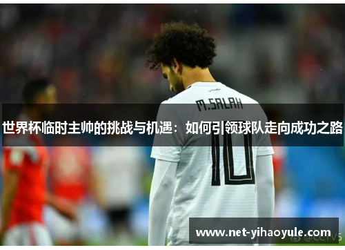 世界杯临时主帅的挑战与机遇：如何引领球队走向成功之路