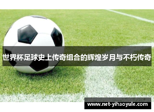 世界杯足球史上传奇组合的辉煌岁月与不朽传奇