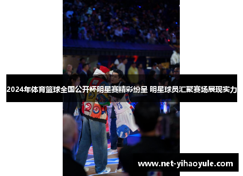 2024年体育篮球全国公开杯明星赛精彩纷呈 明星球员汇聚赛场展现实力