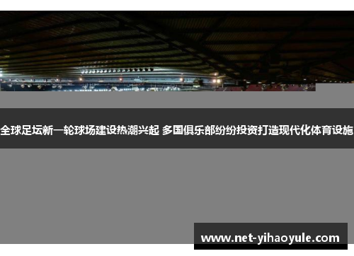 全球足坛新一轮球场建设热潮兴起 多国俱乐部纷纷投资打造现代化体育设施
