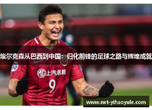 埃尔克森从巴西到中国:归化前锋的足球之路与辉煌成就 埃尔克森从巴西到中国:归化前锋的足球之路与辉煌成就
