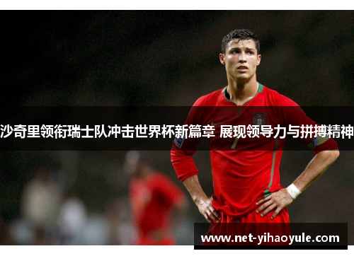沙奇里领衔瑞士队冲击世界杯新篇章 展现领导力与拼搏精神