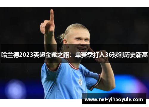 哈兰德2023英超金靴之路:单赛季打入36球创历史新高 哈兰德2023英超金靴之路:单赛季打入36球创历史新高