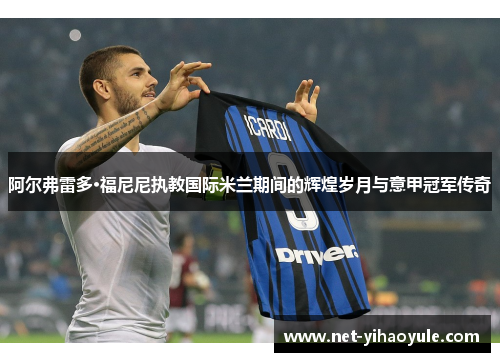 阿尔弗雷多·福尼尼执教国际米兰期间的辉煌岁月与意甲冠军传奇