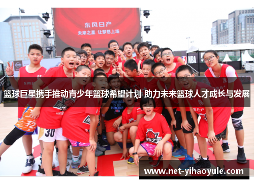 篮球巨星携手推动青少年篮球希望计划 助力未来篮球人才成长与发展 篮球巨星携手推动青少年篮球希望计划 助力未来篮球人才成长与发展