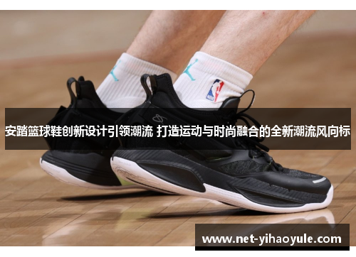 安踏篮球鞋创新设计引领潮流 打造运动与时尚融合的全新潮流风向标 安踏篮球鞋创新设计引领潮流 打造运动与时尚融合的全新潮流风向标