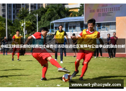中超足球俱乐部如何通过社会责任活动促进社区发展与公益事业的融合创新 中超足球俱乐部如何通过社会责任活动促进社区发展与公益事业的融合创新