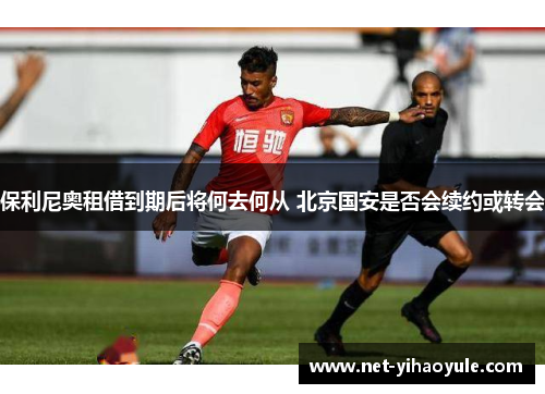 保利尼奥租借到期后将何去何从 北京国安是否会续约或转会