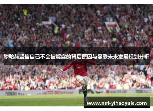 滕哈赫坚信自己不会被解雇的背后原因与曼联未来发展规划分析