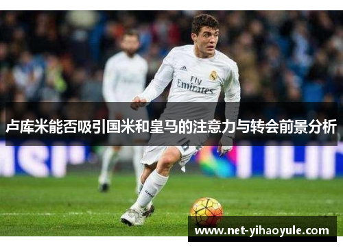 卢库米能否吸引国米和皇马的注意力与转会前景分析