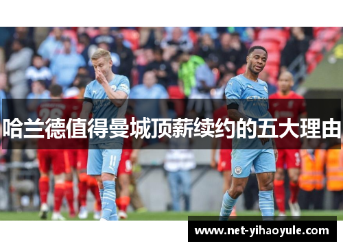 哈兰德值得曼城顶薪续约的五大理由 哈兰德值得曼城顶薪续约的五大理由