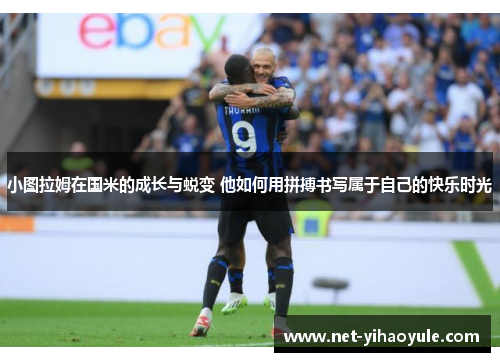小图拉姆在国米的成长与蜕变 他如何用拼搏书写属于自己的快乐时光
