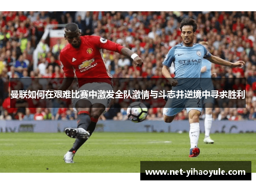 曼联如何在艰难比赛中激发全队激情与斗志并逆境中寻求胜利