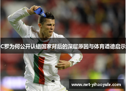 C罗为何公开认错国家背后的深层原因与体育道德启示 C罗为何公开认错国家背后的深层原因与体育道德启示