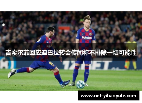 吉索尔菲回应迪巴拉转会传闻称不排除一切可能性