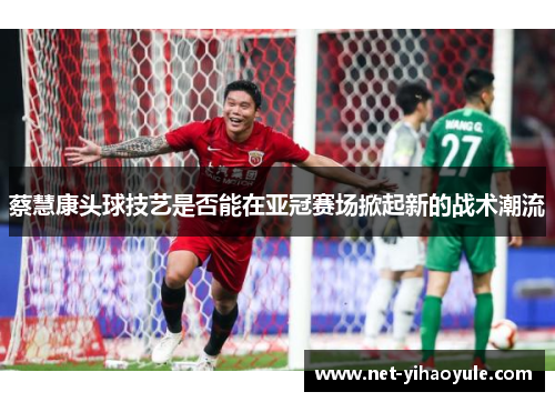 蔡慧康头球技艺是否能在亚冠赛场掀起新的战术潮流 蔡慧康头球技艺是否能在亚冠赛场掀起新的战术潮流