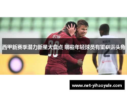 西甲新赛季潜力新星大盘点 哪些年轻球员有望崭露头角 西甲新赛季潜力新星大盘点 哪些年轻球员有望崭露头角
