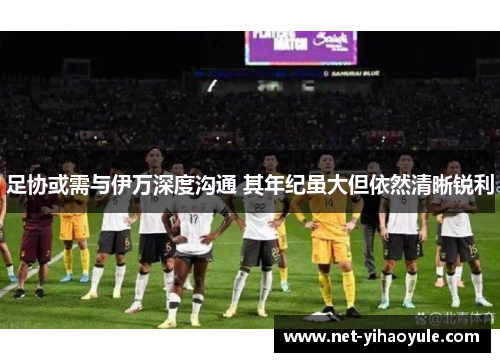 足协或需与伊万深度沟通 其年纪虽大但依然清晰锐利