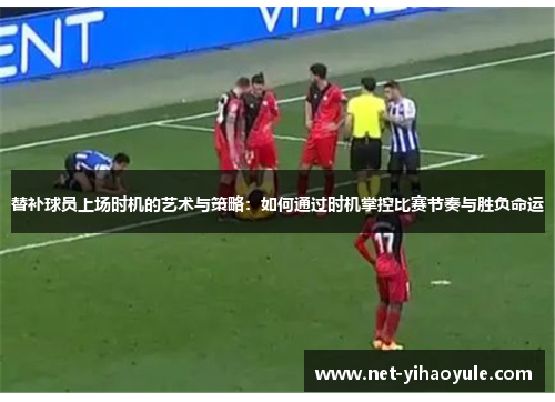 替补球员上场时机的艺术与策略：如何通过时机掌控比赛节奏与胜负命运