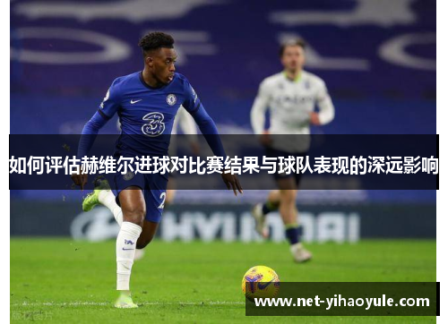 如何评估赫维尔进球对比赛结果与球队表现的深远影响 如何评估赫维尔进球对比赛结果与球队表现的深远影响