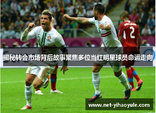 揭秘转会市场背后故事聚焦多位当红明星球员命运走向 揭秘转会市场背后故事聚焦多位当红明星球员命运走向