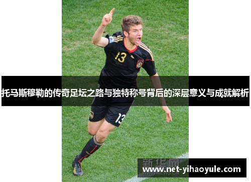 托马斯穆勒的传奇足坛之路与独特称号背后的深层意义与成就解析