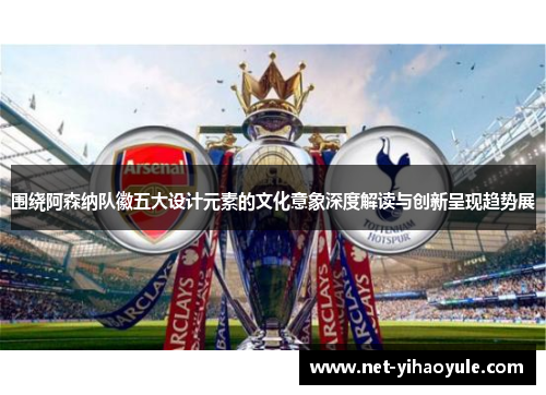 围绕阿森纳队徽五大设计元素的文化意象深度解读与创新呈现趋势展